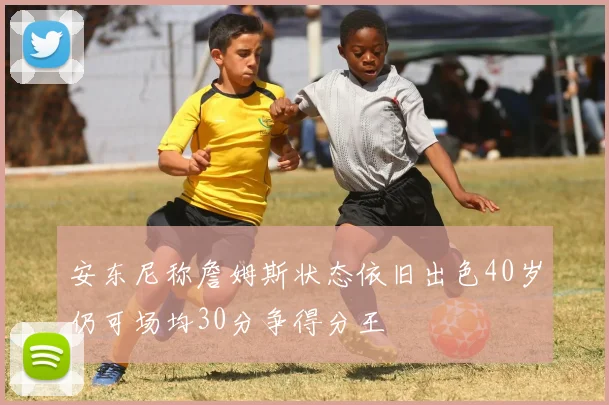 安东尼称詹姆斯状态依旧出色40岁仍可场均30分争得分王