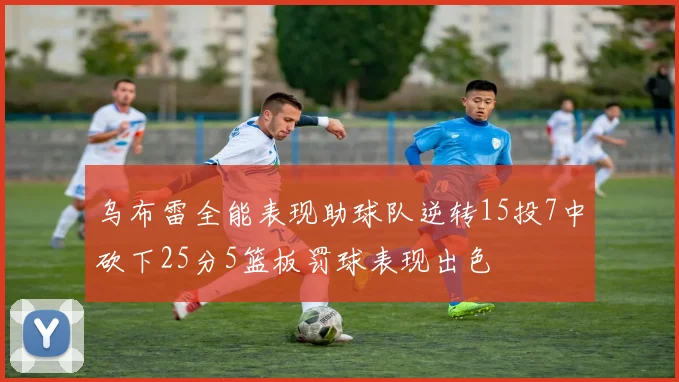 乌布雷全能表现助球队逆转15投7中砍下25分5篮板罚球表现出色