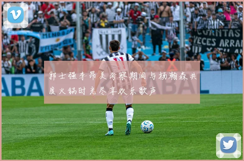 郭士强李昂美考察期间与杨瀚森共度火锅时光尽享欢乐歌声