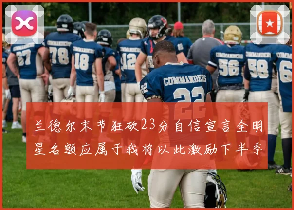 兰德尔末节狂砍23分自信宣言全明星名额应属于我将以此激励下半季表现