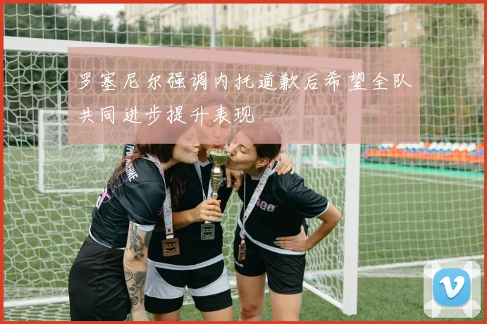 罗塞尼尔强调内托道歉后希望全队共同进步提升表现