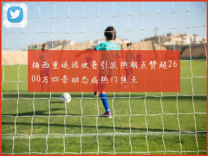 梅西重返诺坎普引发热潮点赞超2600万四条动态成热门焦点