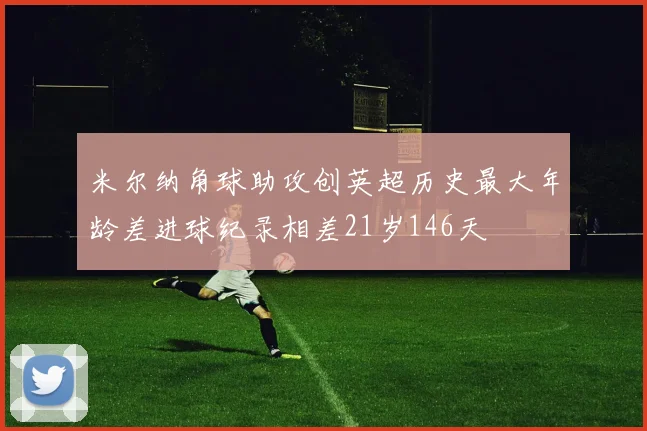 米尔纳角球助攻创英超历史最大年龄差进球纪录相差21岁146天