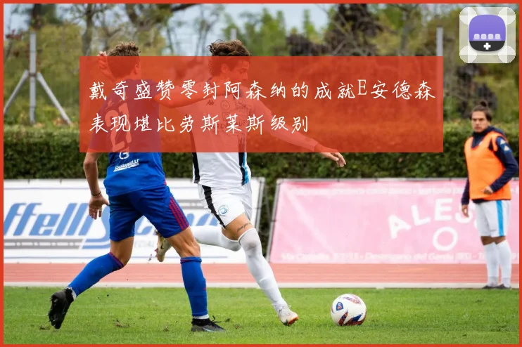 戴奇盛赞零封阿森纳的成就E安德森表现堪比劳斯莱斯级别