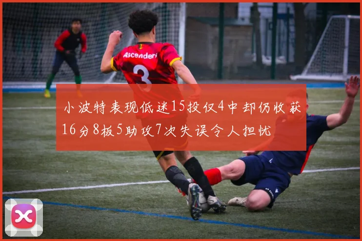 小波特表现低迷15投仅4中却仍收获16分8板5助攻7次失误令人担忧