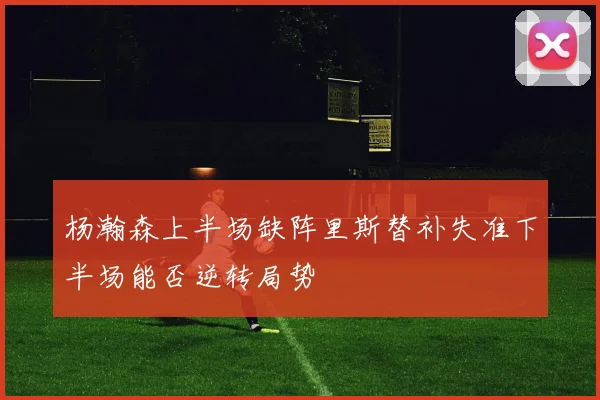 杨瀚森上半场缺阵里斯替补失准下半场能否逆转局势