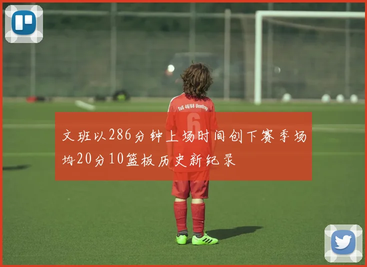 文班以286分钟上场时间创下赛季场均20分10篮板历史新纪录