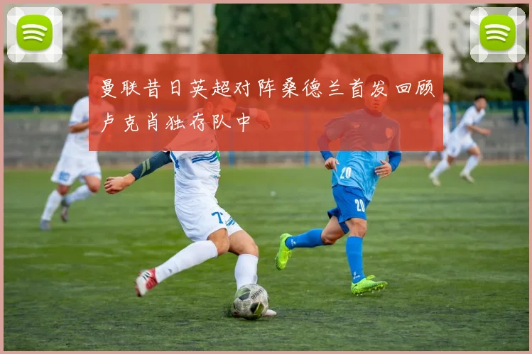 曼联昔日英超对阵桑德兰首发回顾卢克肖独存队中