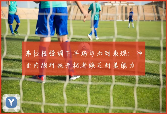 弗拉格强调下半场与加时表现：冲击内线对抗开拓者缺乏封盖能力