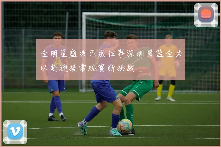 全明星盛典已成往事深圳男篮全力以赴迎接常规赛新挑战