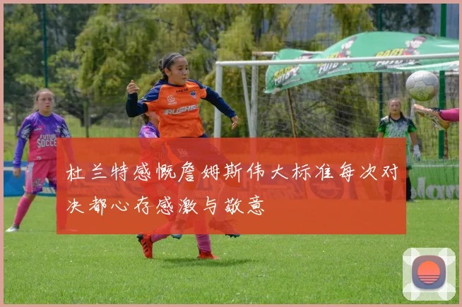 杜兰特感慨詹姆斯伟大标准每次对决都心存感激与敬意