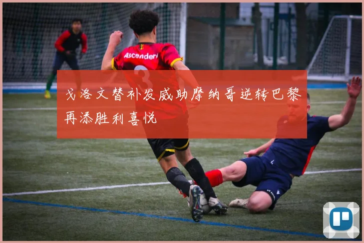 戈洛文替补发威助摩纳哥逆转巴黎再添胜利喜悦