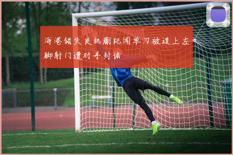 海港错失良机蒯纪闻单刀被追上左脚射门遭对手封堵