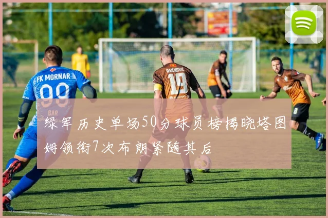 绿军历史单场50分球员榜揭晓塔图姆领衔7次布朗紧随其后