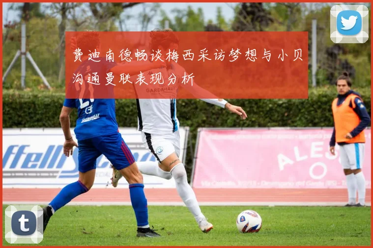 费迪南德畅谈梅西采访梦想与小贝沟通曼联表现分析