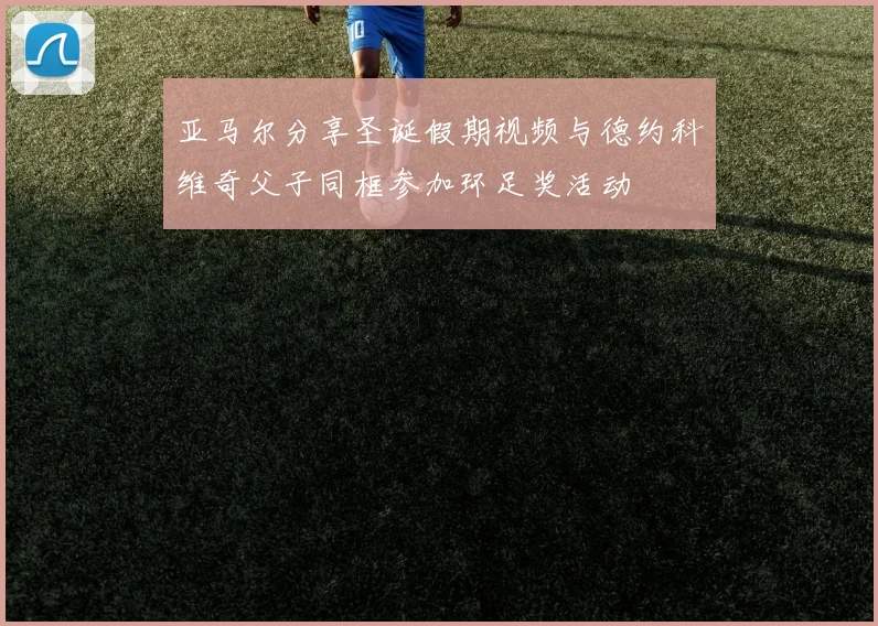 亚马尔分享圣诞假期视频与德约科维奇父子同框参加环足奖活动