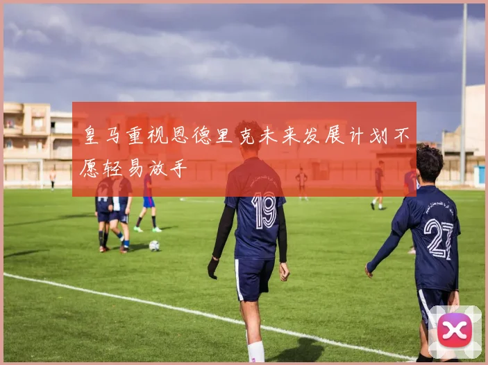 皇马重视恩德里克未来发展计划不愿轻易放手