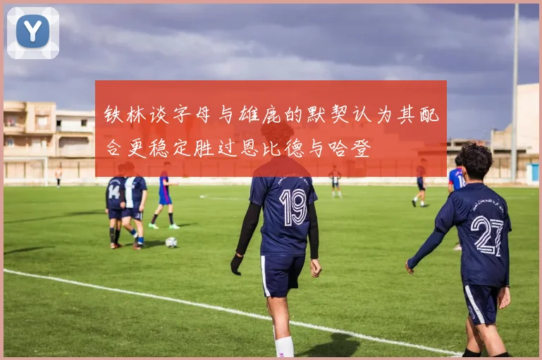 铁林谈字母与雄鹿的默契认为其配合更稳定胜过恩比德与哈登