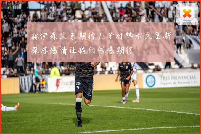 赫伊森父亲期待儿子对阵尤文图斯深厚感情让我们倍感期待
