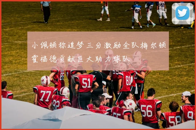 小佩顿称追梦三分激励全队梅尔顿霍福德贡献巨大助力球队