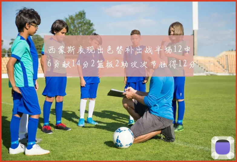 西蒙斯表现出色替补出战半场12中6贡献14分2篮板2助攻次节独得12分