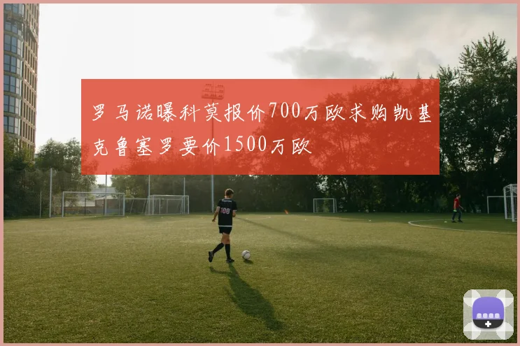 罗马诺曝科莫报价700万欧求购凯基克鲁塞罗要价1500万欧