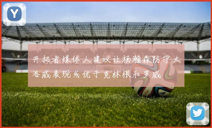 开拓者媒体人建议让杨瀚森防守大洛威表现或优于克林根和罗威