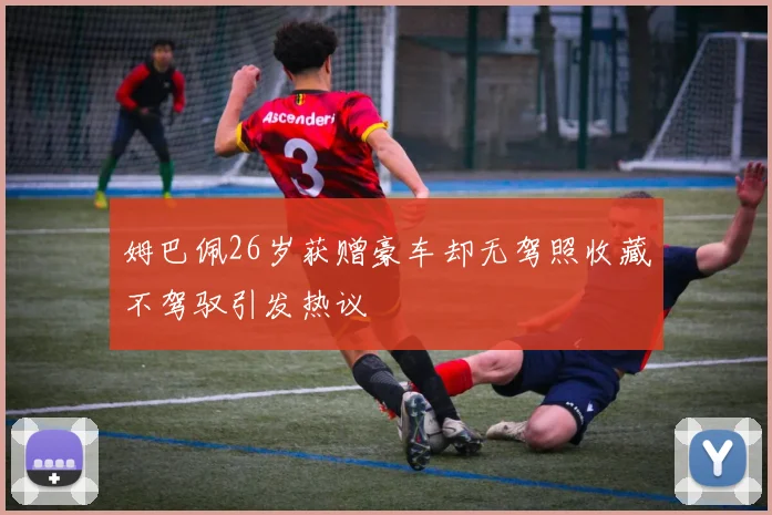 姆巴佩26岁获赠豪车却无驾照收藏不驾驭引发热议