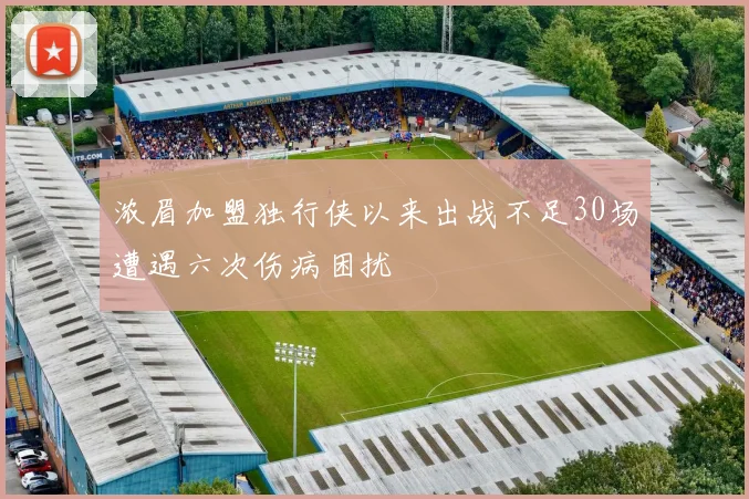 浓眉加盟独行侠以来出战不足30场遭遇六次伤病困扰