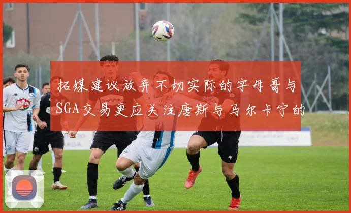 拓媒建议放弃不切实际的字母哥与SGA交易更应关注唐斯与马尔卡宁的潜力