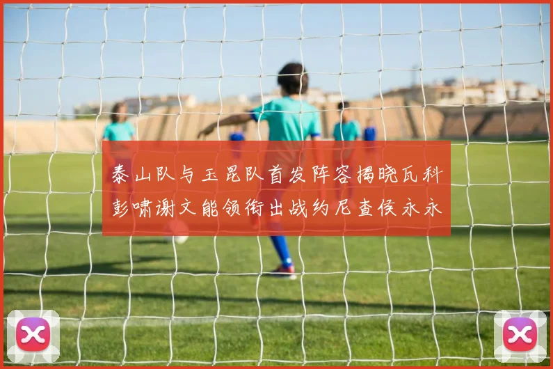 泰山队与玉昆队首发阵容揭晓瓦科彭啸谢文能领衔出战约尼查侯永永参赛