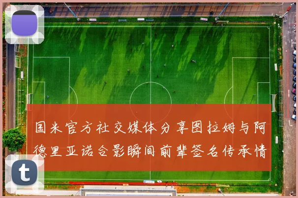 国米官方社交媒体分享图拉姆与阿德里亚诺合影瞬间前辈签名传承情怀